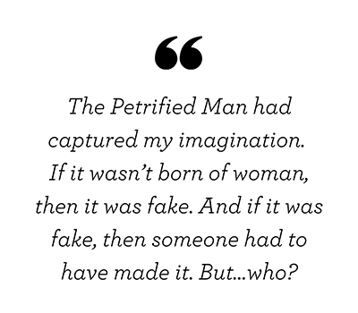 The Petrified Man had captured my imagination. If it wasn’t born of woman, then it was fake. And if it was fake, then someone had to have made it. But…who?